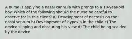 A nurse is applying a nasal cannula with prongs to a 10-year-old boy. Which of the following should the nurse be careful to observe for in this client? a) Development of necrosis on the nasal septum b) Development of hypoxia in the child c) The device slipping and obscuring his view d) The child being scalded by the device