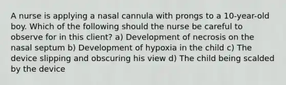 A nurse is applying a nasal cannula with prongs to a 10-year-old boy. Which of the following should the nurse be careful to observe for in this client? a) Development of necrosis on the nasal septum b) Development of hypoxia in the child c) The device slipping and obscuring his view d) The child being scalded by the device