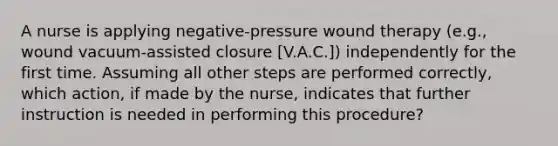 A nurse is applying negative-pressure wound therapy (e.g., wound vacuum-assisted closure [V.A.C.]) independently for the first time. Assuming all other steps are performed correctly, which action, if made by the nurse, indicates that further instruction is needed in performing this procedure?