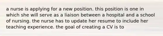 a nurse is applying for a new position. this position is one in which she will serve as a liaison between a hospital and a school of nursing. the nurse has to update her resume to include her teaching experience. the goal of creating a CV is to