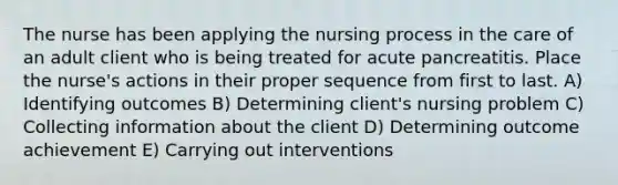 The nurse has been applying the nursing process in the care of an adult client who is being treated for acute pancreatitis. Place the nurse's actions in their proper sequence from first to last. A) Identifying outcomes B) Determining client's nursing problem C) Collecting information about the client D) Determining outcome achievement E) Carrying out interventions