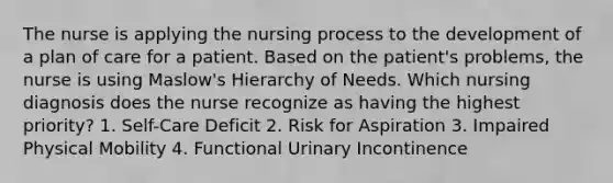 The nurse is applying the nursing process to the development of a plan of care for a patient. Based on the patient's problems, the nurse is using Maslow's Hierarchy of Needs. Which nursing diagnosis does the nurse recognize as having the highest priority? 1. Self-Care Deficit 2. Risk for Aspiration 3. Impaired Physical Mobility 4. Functional Urinary Incontinence