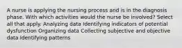 A nurse is applying the nursing process and is in the diagnosis phase. With which activities would the nurse be involved? Select all that apply. Analyzing data Identifying indicators of potential dysfunction Organizing data Collecting subjective and objective data Identifying patterns