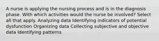 A nurse is applying the nursing process and is in the diagnosis phase. With which activities would the nurse be involved? Select all that apply. Analyzing data Identifying indicators of potential dysfunction Organizing data Collecting subjective and objective data Identifying patterns