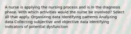 A nurse is applying the nursing process and is in the diagnosis phase. With which activities would the nurse be involved? Select all that apply. Organizing data Identifying patterns Analyzing data Collecting subjective and objective data Identifying indicators of potential dysfunction