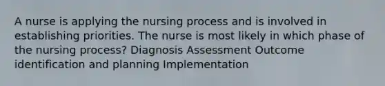 A nurse is applying the nursing process and is involved in establishing priorities. The nurse is most likely in which phase of the nursing process? Diagnosis Assessment Outcome identification and planning Implementation