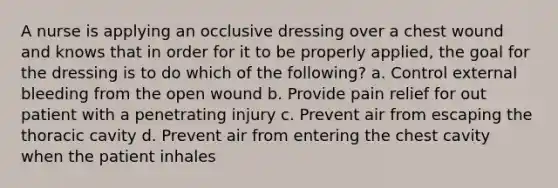 A nurse is applying an occlusive dressing over a chest wound and knows that in order for it to be properly applied, the goal for the dressing is to do which of the following? a. Control external bleeding from the open wound b. Provide pain relief for out patient with a penetrating injury c. Prevent air from escaping the thoracic cavity d. Prevent air from entering the chest cavity when the patient inhales