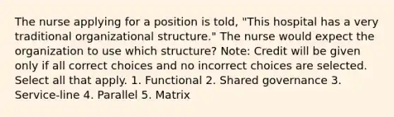 The nurse applying for a position is told, "This hospital has a very traditional organizational structure." The nurse would expect the organization to use which structure? Note: Credit will be given only if all correct choices and no incorrect choices are selected. Select all that apply. 1. Functional 2. Shared governance 3. Service-line 4. Parallel 5. Matrix