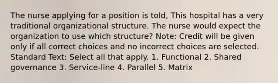 The nurse applying for a position is told, This hospital has a very traditional organizational structure. The nurse would expect the organization to use which structure? Note: Credit will be given only if all correct choices and no incorrect choices are selected. Standard Text: Select all that apply. 1. Functional 2. Shared governance 3. Service-line 4. Parallel 5. Matrix