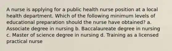 A nurse is applying for a public health nurse position at a local health department. Which of the following minimum levels of educational preparation should the nurse have obtained? a. Associate degree in nursing b. Baccalaureate degree in nursing c. Master of science degree in nursing d. Training as a licensed practical nurse