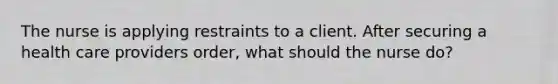 The nurse is applying restraints to a client. After securing a health care providers order, what should the nurse do?