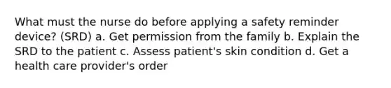 What must the nurse do before applying a safety reminder device? (SRD) a. Get permission from the family b. Explain the SRD to the patient c. Assess patient's skin condition d. Get a health care provider's order