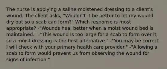 The nurse is applying a saline-moistened dressing to a client's wound. The client asks, "Wouldn't it be better to let my wound dry out so a scab can form?" Which response is most appropriate? -"Wounds heal better when a moist wound bed is maintained." -"This wound is too large for a scab to form over it, so a moist dressing is the best alternative." -"You may be correct. I will check with your primary health care provider." -"Allowing a scab to form would prevent us from observing the wound for signs of infection."