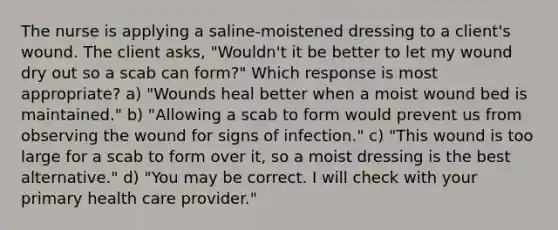 The nurse is applying a saline-moistened dressing to a client's wound. The client asks, "Wouldn't it be better to let my wound dry out so a scab can form?" Which response is most appropriate? a) "Wounds heal better when a moist wound bed is maintained." b) "Allowing a scab to form would prevent us from observing the wound for signs of infection." c) "This wound is too large for a scab to form over it, so a moist dressing is the best alternative." d) "You may be correct. I will check with your primary health care provider."