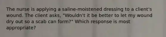 The nurse is applying a saline-moistened dressing to a client's wound. The client asks, "Wouldn't it be better to let my wound dry out so a scab can form?" Which response is most appropriate?