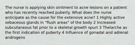 The nurse is applying skin ointment to acne lesions on a patient who has recently reached puberty. What does the nurse anticipate as the cause for the extensive acne? 1 Highly active sebaceous glands in "flush areas" of the body 2 Increased subcutaneous fat prior to a skeletal growth spurt 3 Thelarche as the first indication of puberty 4 Influence of gonadal and adrenal androgens