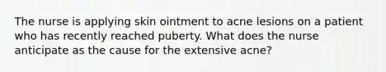 The nurse is applying skin ointment to acne lesions on a patient who has recently reached puberty. What does the nurse anticipate as the cause for the extensive acne?