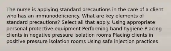 The nurse is applying standard precautions in the care of a client who has an immunodeficiency. What are key elements of standard precautions? Select all that apply. Using appropriate personal protective equipment Performing hand hygiene Placing clients in negative pressure isolation rooms Placing clients in positive pressure isolation rooms Using safe injection practices