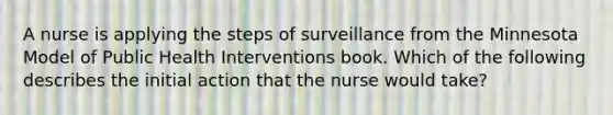 A nurse is applying the steps of surveillance from the Minnesota Model of Public Health Interventions book. Which of the following describes the initial action that the nurse would take?