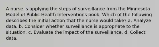 A nurse is applying the steps of surveillance from the Minnesota Model of Public Health Interventions book. Which of the following describes the initial action that the nurse would take? a. Analyze data. b. Consider whether surveillance is appropriate to the situation. c. Evaluate the impact of the surveillance. d. Collect data.