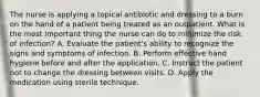 The nurse is applying a topical antibiotic and dressing to a burn on the hand of a patient being treated as an outpatient. What is the most important thing the nurse can do to minimize the risk of infection? A. Evaluate the patient's ability to recognize the signs and symptoms of infection. B. Perform effective hand hygiene before and after the application. C. Instruct the patient not to change the dressing between visits. D. Apply the medication using sterile technique.