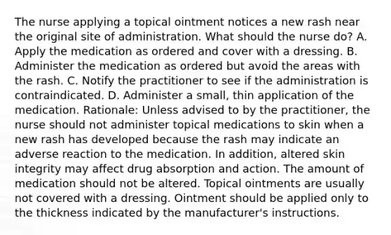 The nurse applying a topical ointment notices a new rash near the original site of administration. What should the nurse do? A. Apply the medication as ordered and cover with a dressing. B. Administer the medication as ordered but avoid the areas with the rash. C. Notify the practitioner to see if the administration is contraindicated. D. Administer a small, thin application of the medication. Rationale: Unless advised to by the practitioner, the nurse should not administer topical medications to skin when a new rash has developed because the rash may indicate an adverse reaction to the medication. In addition, altered skin integrity may affect drug absorption and action. The amount of medication should not be altered. Topical ointments are usually not covered with a dressing. Ointment should be applied only to the thickness indicated by the manufacturer's instructions.