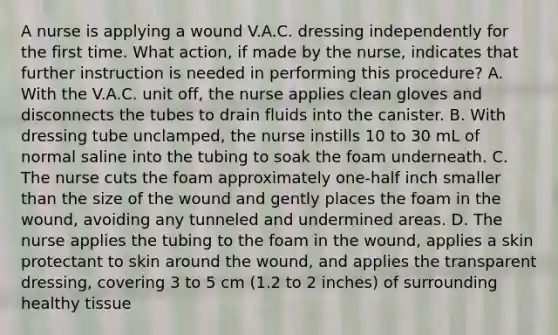 A nurse is applying a wound V.A.C. dressing independently for the first time. What action, if made by the nurse, indicates that further instruction is needed in performing this procedure? A. With the V.A.C. unit off, the nurse applies clean gloves and disconnects the tubes to drain fluids into the canister. B. With dressing tube unclamped, the nurse instills 10 to 30 mL of normal saline into the tubing to soak the foam underneath. C. The nurse cuts the foam approximately one-half inch smaller than the size of the wound and gently places the foam in the wound, avoiding any tunneled and undermined areas. D. The nurse applies the tubing to the foam in the wound, applies a skin protectant to skin around the wound, and applies the transparent dressing, covering 3 to 5 cm (1.2 to 2 inches) of surrounding healthy tissue