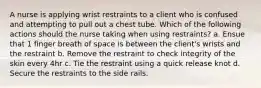 A nurse is applying wrist restraints to a client who is confused and attempting to pull out a chest tube. Which of the following actions should the nurse taking when using restraints? a. Ensue that 1 finger breath of space is between the client's wrists and the restraint b. Remove the restraint to check integrity of the skin every 4hr c. Tie the restraint using a quick release knot d. Secure the restraints to the side rails.