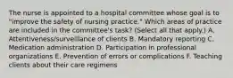 The nurse is appointed to a hospital committee whose goal is to "improve the safety of nursing practice." Which areas of practice are included in the committee's task? (Select all that apply.) A. Attentiveness/surveillance of clients B. Mandatory reporting C. Medication administration D. Participation in professional organizations E. Prevention of errors or complications F. Teaching clients about their care regimens