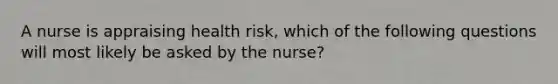 A nurse is appraising health risk, which of the following questions will most likely be asked by the nurse?