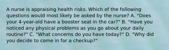 A nurse is appraising health risks. Which of the following questions would most likely be asked by the nurse? A. "Does your 4-year-old have a booster seat in the car?" B. "Have you noticed any physical problems as you go about your daily routine?" C. "What concerns do you have today?" D. "Why did you decide to come in for a checkup?"