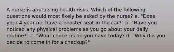 A nurse is appraising health risks. Which of the following questions would most likely be asked by the nurse? a. "Does your 4 year-old have a booster seat in the car?" b. "Have you noticed any physical problems as you go about your daily routine?" c. "What concerns do you have today? d. "Why did you decide to come in for a checkup?"