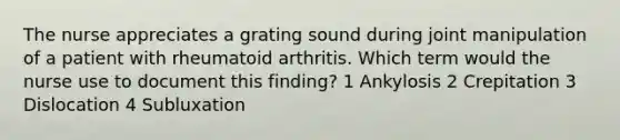 The nurse appreciates a grating sound during joint manipulation of a patient with rheumatoid arthritis. Which term would the nurse use to document this finding? 1 Ankylosis 2 Crepitation 3 Dislocation 4 Subluxation