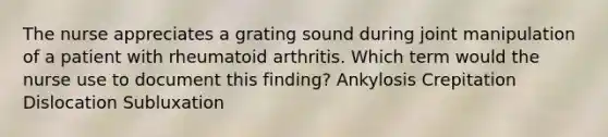 The nurse appreciates a grating sound during joint manipulation of a patient with rheumatoid arthritis. Which term would the nurse use to document this finding? Ankylosis Crepitation Dislocation Subluxation