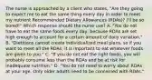 The nurse is approached by a client who states, "Are they going to expect me to eat the same thing every day in order to meet my nutrient Recommended Dietary Allowances (RDAs)? I'll be so bored!" Which response should the nurse use? A. "You do not have to eat the same foods every day, because RDAs are set high enough to account for a certain amount of daily variation." B. "Dietitians cannot create individualized meal plans, so if you want to meet all the RDAs, it is important to eat whatever foods are given to you." C. "If you do not eat the right foods, you will probably consume less than the RDAs and be at risk for inadequate nutrition." D. "You do not need to worry about RDAs at your age. Only older adults need to be concerned with RDAs."