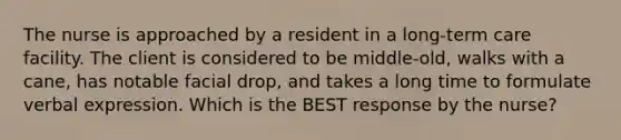 The nurse is approached by a resident in a long-term care facility. The client is considered to be middle-old, walks with a cane, has notable facial drop, and takes a long time to formulate verbal expression. Which is the BEST response by the nurse?