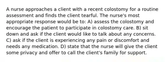 A nurse approaches a client with a recent colostomy for a routine assessment and finds the client tearful. The nurse's most appropriate response would be to: A) assess the colostomy and encourage the patient to participate in colostomy care. B) sit down and ask if the client would like to talk about any concerns. C) ask if the client is experiencing any pain or discomfort and needs any medication. D) state that the nurse will give the client some privacy and offer to call the client's family for support.