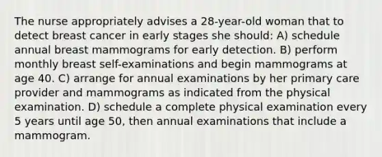 The nurse appropriately advises a 28-year-old woman that to detect breast cancer in early stages she should: A) schedule annual breast mammograms for early detection. B) perform monthly breast self-examinations and begin mammograms at age 40. C) arrange for annual examinations by her primary care provider and mammograms as indicated from the physical examination. D) schedule a complete physical examination every 5 years until age 50, then annual examinations that include a mammogram.