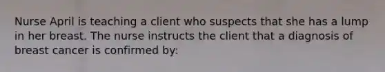 Nurse April is teaching a client who suspects that she has a lump in her breast. The nurse instructs the client that a diagnosis of breast cancer is confirmed by: