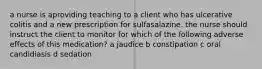 a nurse is aproviding teaching to a client who has ulcerative colitis and a new prescription for sulfasalazine. the nurse should instruct the client to monitor for which of the following adverse effects of this medication? a jaudice b constipation c oral candidiasis d sedation