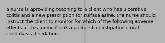 a nurse is aproviding teaching to a client who has ulcerative colitis and a new prescription for sulfasalazine. the nurse should instruct the client to monitor for which of the following adverse effects of this medication? a jaudice b constipation c oral candidiasis d sedation