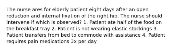 The nurse ares for elderly patient eight days after an open reduction and internal fixation of the right hip. The nurse should intervene if which is observed? 1. Patient ate half of the food on the breakfast tray 2. Patient is not wearing elastic stockings 3. Patient transfers from bed to commode with assistance 4. Patient requires pain medications 3x per day