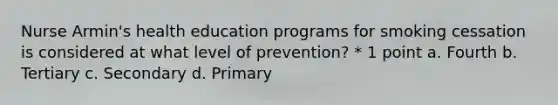 Nurse Armin's health education programs for smoking cessation is considered at what level of prevention? * 1 point a. Fourth b. Tertiary c. Secondary d. Primary