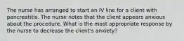 The nurse has arranged to start an IV line for a client with pancreatitis. The nurse notes that the client appears anxious about the procedure. What is the most appropriate response by the nurse to decrease the client's anxiety?