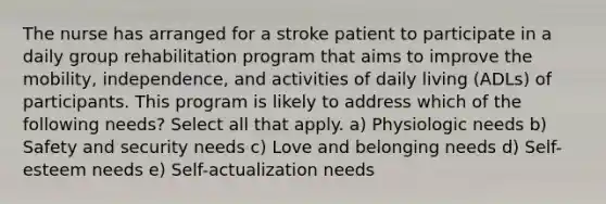 The nurse has arranged for a stroke patient to participate in a daily group rehabilitation program that aims to improve the mobility, independence, and activities of daily living (ADLs) of participants. This program is likely to address which of the following needs? Select all that apply. a) Physiologic needs b) Safety and security needs c) Love and belonging needs d) Self- esteem needs e) Self-actualization needs