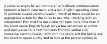 A nurse arranges for an interpreter to facilitate communication between a health care team and a non-English speaking client. To promote clearer communication, which of these would be an appropriate action for the nurse to use when working with an interpreter? Plan that the encounter will take more time than if the client spoke English Speak only a few sentences at a time and then pause for a few moments Promote verbal and nonverbal communication with both the client and the family Ask the client to speak slowly and to look at the person spoken to