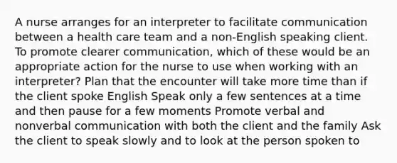 A nurse arranges for an interpreter to facilitate communication between a health care team and a non-English speaking client. To promote clearer communication, which of these would be an appropriate action for the nurse to use when working with an interpreter? Plan that the encounter will take more time than if the client spoke English Speak only a few sentences at a time and then pause for a few moments Promote verbal and nonverbal communication with both the client and the family Ask the client to speak slowly and to look at the person spoken to