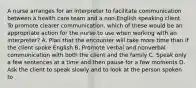 A nurse arranges for an interpreter to facilitate communication between a health care team and a non-English speaking client. To promote clearer communication, which of these would be an appropriate action for the nurse to use when working with an interpreter? A. Plan that the encounter will take more time than if the client spoke English B. Promote verbal and nonverbal communication with both the client and the family C. Speak only a few sentences at a time and then pause for a few moments D. Ask the client to speak slowly and to look at the person spoken to