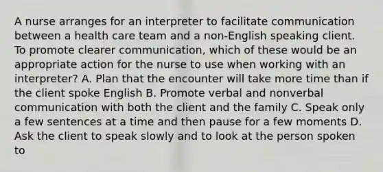 A nurse arranges for an interpreter to facilitate communication between a health care team and a non-English speaking client. To promote clearer communication, which of these would be an appropriate action for the nurse to use when working with an interpreter? A. Plan that the encounter will take more time than if the client spoke English B. Promote verbal and nonverbal communication with both the client and the family C. Speak only a few sentences at a time and then pause for a few moments D. Ask the client to speak slowly and to look at the person spoken to