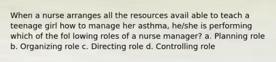 When a nurse arranges all the resources avail able to teach a teenage girl how to manage her asthma, he/she is performing which of the fol lowing roles of a nurse manager? a. Planning role b. Organizing role c. Directing role d. Controlling role